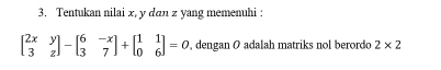 Tentukan nilai x, y dan z yang memenuhi :
beginbmatrix 2x&y 3&zendbmatrix -beginbmatrix 6&-x 3&7endbmatrix +beginbmatrix 1&1 0&6endbmatrix =0 , dengan O adalah matriks nol berordo 2* 2