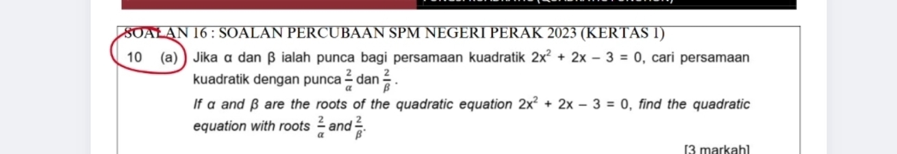 8OALAN 16 : SOALAN PERCUBAAN SPM NEGERI PERAK 2023 (KERTAS 1) 
10 (a) ) Jika α dan β ialah punca bagi persamaan kuadratik 2x^2+2x-3=0 , cari persamaan 
kuadratik dengan punca  2/a  dan  2/beta  ·
If α and β are the roots of the quadratic equation 2x^2+2x-3=0 , find the quadratic 
equation with roots  2/alpha   and  2/beta  . 
[3 markah]