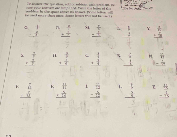 To answer the question, add or subtract each problem. Be
sure your answers are simplified. Write the letter of the
problem in the space above its answer. (Some letters will
be used more than once. Some letters will not be used.)
R. beginarrayr  2/7  + 3/7  hline endarray
M.
O. beginarrayr  1/5  + 2/5  hline endarray beginarrayr  7/8  - 5/8  hline endarray T. beginarrayr  8/9  - 4/9  hline endarray Y. beginarrayr  3/10  + 7/10  hline endarray
=
S beginarrayr  2/3  + 2/3  hline endarray H. beginarrayr  5/6  + 5/6  hline endarray C. beginarrayr  3/4  + 3/4  hline endarray B. beginarrayr  7/8  - 1/8  hline endarray N. beginarrayr  11/12  - 1/12  hline endarray
V beginarrayr  7/12  + 7/12  hline endarray P. beginarrayr  11/14  + 9/14  hline endarray I. beginarrayr  11/12  - 5/12  hline endarray L. beginarrayr  8/9  - 5/9  hline endarray E. beginarrayr  14/15  - 4/15  hline endarray