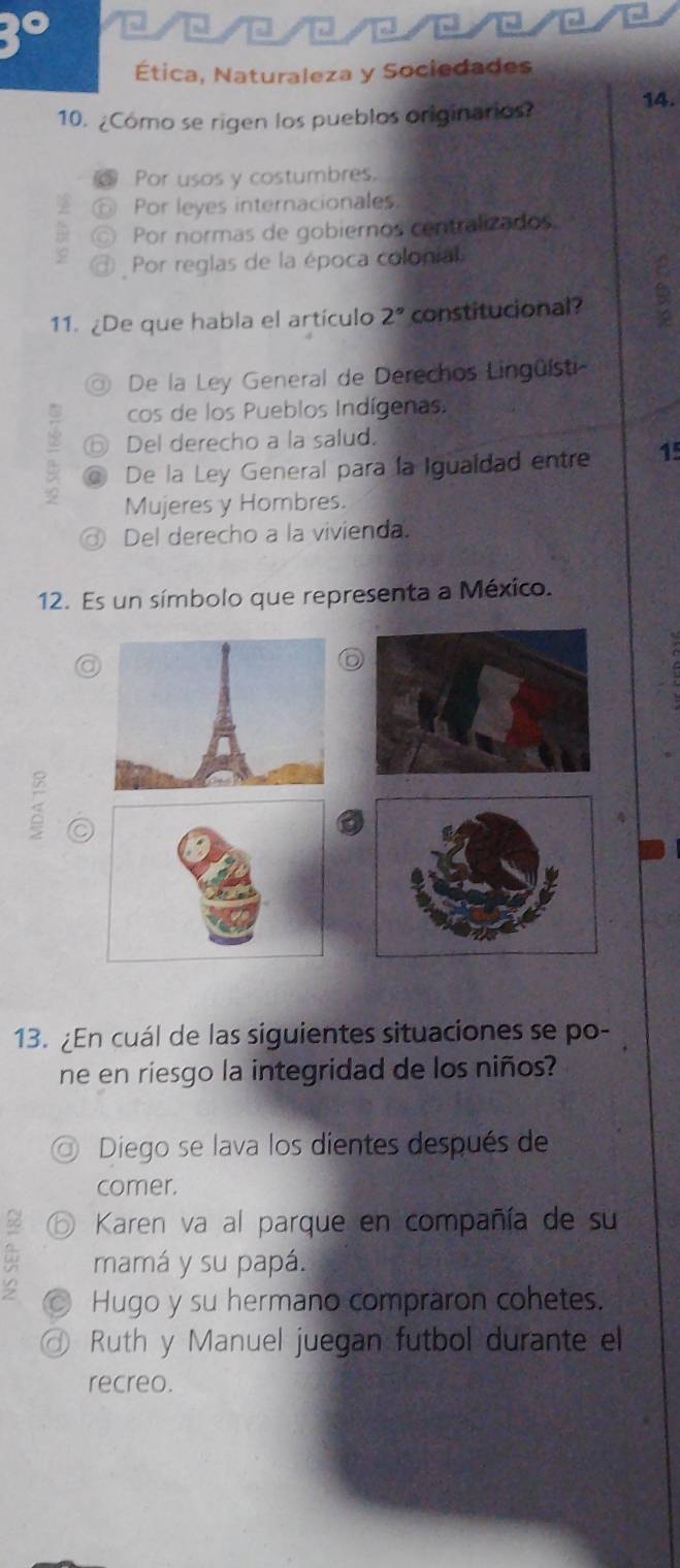 0////C/C/□
Ética, Naturaleza y Sociedades
10. ¿Como se rigen los pueblos originarios? 14.
Por usos y costumbres.
D Por leyes internacionales
C) Por normas de gobiernos centralizados
Por reglas de la época colonial
11. ¿De que habla el artículo 2° constitucional? 6
a De la Ley General de Derechos Lingüísti
cos de los Pueblos Indígenas.
Del derecho a la salud.
= @ De la Ley General para la Igualdad entre 15
Mujeres y Hombres.
Del derecho a la vivienda.
12. Es un símbolo que representa a México.
<
13. ¿En cuál de las siguientes situaciones se po-
ne en riesgo la integridad de los niños?
◎ Diego se lava los dientes después de
comer.
2 ⑥ Karen va al parque en compañía de su
mamá y su papá.
Hugo y su hermano compraron cohetes.
@ Ruth y Manuel juegan futbol durante el
recreo.