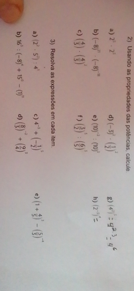 Usando as propriedades das potências, calcule. 
a) 2^5· 2^5 d) (-3)^2· ( 1/2 )^2 g) (4^2)^5
b) (-8)^21· (-8)^-8 (10)^-2:(10)^3 h) (2^(-5))
e) 
c) ( 4/3 )· ( 4/3 )^2 f ) ( 3/2 )^3:( 6/5 )^5
3) Resolva as expressões em cada item. 
a) (2^2· 5^2):4^3 c) 4^(-3)+(- 1/2 )^5 (1+ 4/5 )^3-( 5/3 )^-4
e) 
b) 16^3:(-8)^4+15^0-(1)^11 d) ( 8/3 )^-2+( 9/4 )^5