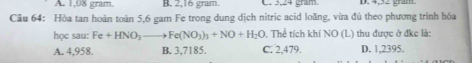 A. 1,08 gram. B. 2,16 gram. C. 3,24 gram. D. 4,52 gram.
Câu 64: Hòa tan hoàn toàn 5,6 gam Fe trong dung dịch nitric acid loãng, vừa đủ theo phương trình hóa
học sau: Fe+HNO_3to Fe(NO_3)_3+NO+H_2O. Thể tích khí NO (L) thu được ở đkc là:
A. 4,958. B. 3,7185. C. 2,479. D. 1,2395.