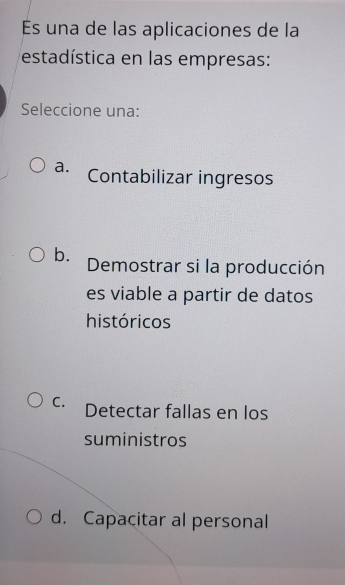 una de las aplicaciones de la
estadística en las empresas:
Seleccione una:
a. Contabilizar ingresos
b. Demostrar si la producción
es viable a partir de datos
históricos
C. Detectar fallas en los
suministros
d. Capacitar al personal