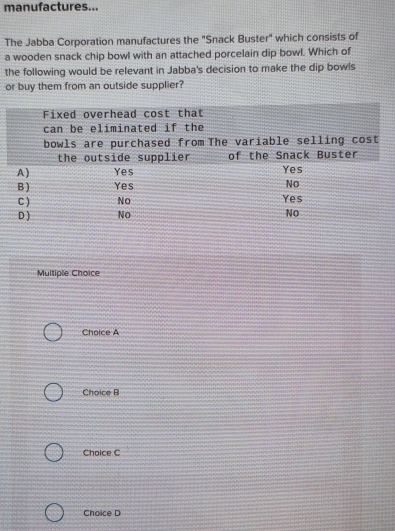 manufactures...
The Jabba Corporation manufactures the "Snack Buster" which consists of
a wooden snack chip bowl with an attached porcelain dip bowl. Which of
the following would be relevant in Jabba's decision to make the dip bowls
or buy them from an outside supplier?
Multiple Choice
Choice A
Choice B
Chaice C
Choice D