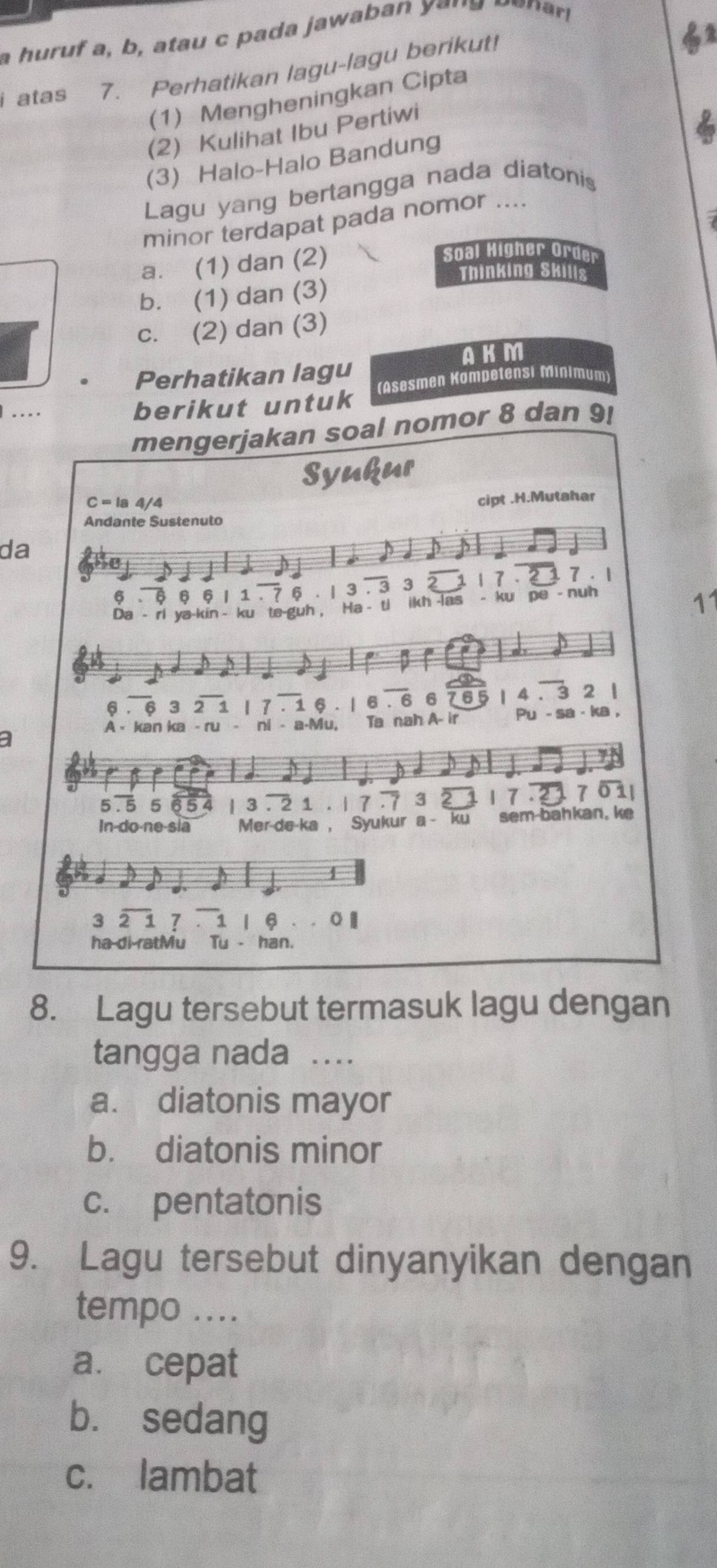 a huruf a, b at u c p a d a jawaba e n a e a 
i atas 7. Perhatikan lagu-lagu berikut!
(1) Mengheningkan Cipta
(2) Kulihat Ibu Pertiwi
6
(3) Halo-Halo Bandung
Lagu yang bertangga nada diatonis
minor terdapat pada nomor ....
a. (1) dan (2)
Soal Higher Orde
Thinking Skills
b. (1) dan (3)
c. (2) dan (3)
AKM
Perhatikan lagu
.... berikut untuk (Asesmen Kompetensi Minimum
mengerjakan soal nomor 8 dan 9!
Syukur
C=1a4/4
cipt .H.Mutahar
Andante Sustenuto
da
6 . 6 6 6| 1 . 7 6 . | 3 . 3 3 2 1 1 7 . 2 7. 1
Da - ri ya-kin ~ ku te-guh , Ha - ti ikh -las - ku pe - nuh
11
6 . 6 3 2 1 17 . 1 6 . | 6 . 6 6 765 | 4 . 3 2 |
A - kan ka - ru - ni - a-Mu, Ta nah A- ir Pu - sa - ka ,
a
5.5 5 65 | 3 . 2 1 . 1 7 7 3 2 17.27011
In-do-ne-sia Mer-de-ka , Syukur a ku sem-bahkan. ke
4
3 2 1 7 . 1 | §
ha di ratMu Tu - han.
8. Lagu tersebut termasuk lagu dengan
tangga nada …
a. diatonis mayor
b. diatonis minor
c. pentatonis
9. Lagu tersebut dinyanyikan dengan
tempo ....
a. cepat
bù sedang
c. lambat