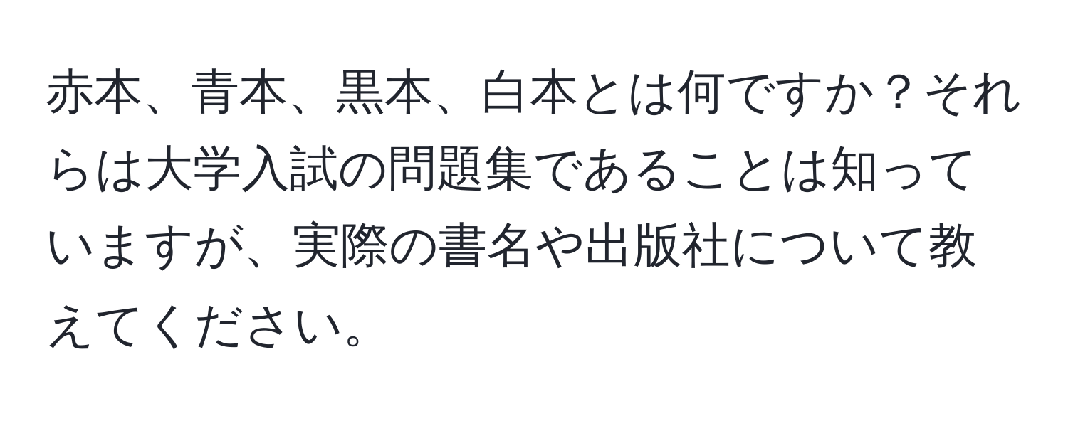 赤本、青本、黒本、白本とは何ですか？それらは大学入試の問題集であることは知っていますが、実際の書名や出版社について教えてください。