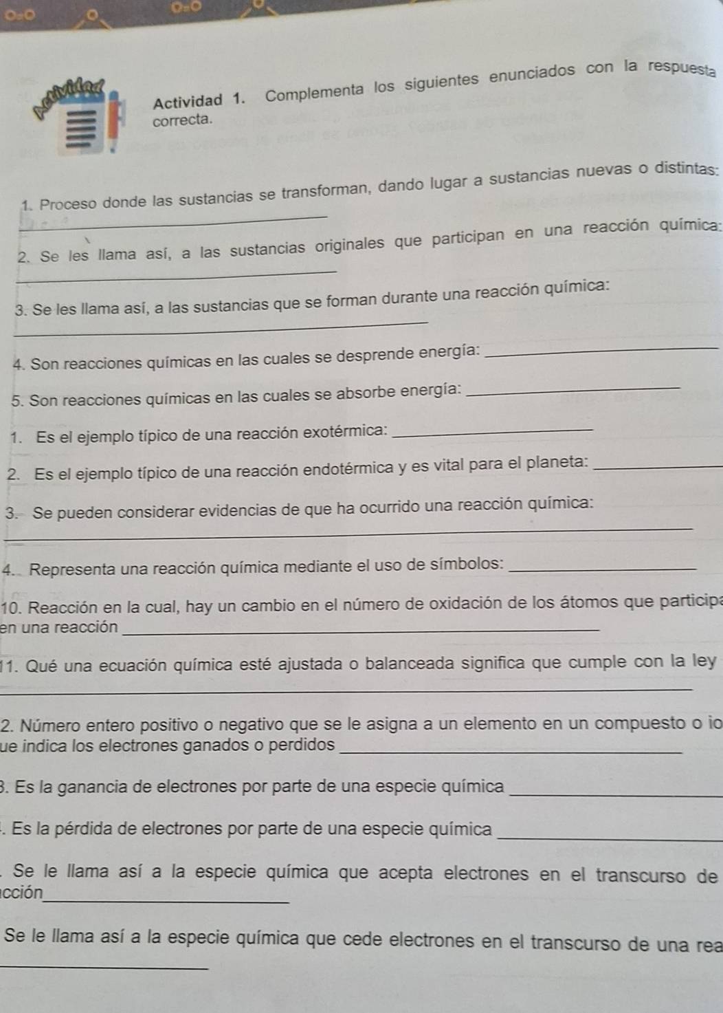 Actividad 1. Complementa los siguientes enunciados con la respuesta 
erivided 
≡ correcta. 
_ 
1. Proceso donde las sustancias se transforman, dando lugar a sustancias nuevas o distintas: 
_ 
2. Se les llama así, a las sustancias originales que participan en una reacción química: 
_ 
3. Se les llama así, a las sustancias que se forman durante una reacción química: 
4. Son reacciones químicas en las cuales se desprende energía: 
_ 
5. Son reacciones químicas en las cuales se absorbe energía: 
_ 
1. Es el ejemplo típico de una reacción exotérmica:_ 
2. Es el ejemplo típico de una reacción endotérmica y es vital para el planeta:_ 
_ 
3. Se pueden considerar evidencias de que ha ocurrido una reacción química: 
4. Representa una reacción química mediante el uso de símbolos:_ 
10. Reacción en la cual, hay un cambio en el número de oxidación de los átomos que participa 
en una reacción_ 
11. Qué una ecuación química esté ajustada o balanceada significa que cumple con la ley 
_ 
2. Número entero positivo o negativo que se le asigna a un elemento en un compuesto o io 
fue indica los electrones ganados o perdidos_ 
3. Es la ganancia de electrones por parte de una especie química_ 
4. Es la pérdida de electrones por parte de una especie química_ 
. Se le llama así a la especie química que acepta electrones en el transcurso de 
acción_ 
_ 
Se le llama así a la especie química que cede electrones en el transcurso de una rea