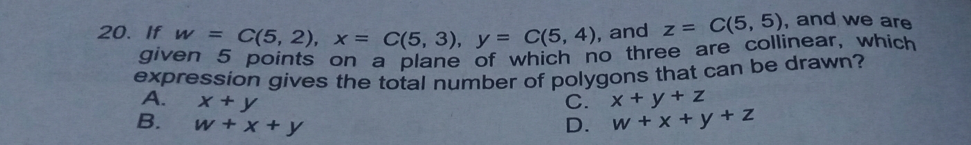 If w=C(5,2), x=C(5,3), y=C(5,4) , and z=C(5,5) , and we are
given 5 points on a plane of which no three are collinear, which
expression gives the total number of polygons that can be drawn?
A. x+y C. x+y+z
B. w+x+y D. w+x+y+z