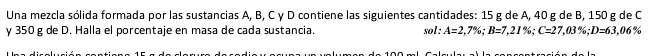 Una mezcla sólida formada por las sustancias A, B, C γ D contiene las siguientes cantidades: 15 g de A, 40 g de B, 150 g de C
γ 350 g de D. Halla el porcentaje en masa de cada sustancia. sol : A=2,7%; B=7,21%; C=27,03%; D=63,06%