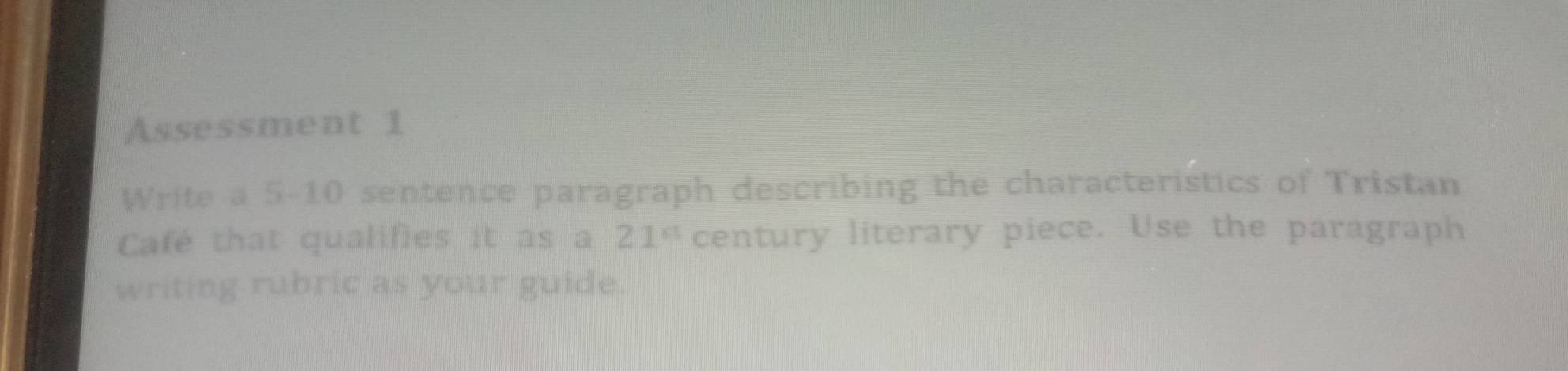 Assessment 1 
Write a 5-10 sentence paragraph describing the characteristics of Tristan 
Café that qualifies it as a 21° century literary piece. Use the paragraph 
writing rubric as your guide.