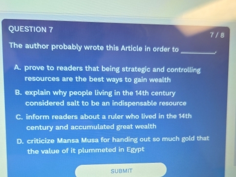 7 / 8
The author probably wrote this Article in order to_ 
A. prove to readers that being strategic and controlling
resources are the best ways to gain wealth
B. explain why people living in the 14th century
considered salt to be an indispensable resource
C. inform readers about a ruler who lived in the 14th
century and accumulated great wealth
D. criticize Mansa Musa for handing out so much gold that
the value of it plummeted in Egypt
SUBMIT