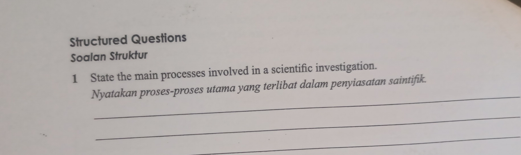 Structured Questions 
Soalan Struktur 
1 State the main processes involved in a scientific investigation. 
_ 
Nyatakan proses-proses utama yang terlibat dalam penyiasatan saintifik. 
_ 
_