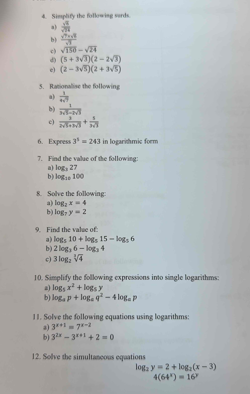 Simplify the following surds. 
a)  sqrt(6)/sqrt(24) 
b)  (sqrt(7)* sqrt(6))/sqrt(3) 
c) sqrt(150)-sqrt(24)
d) (5+3sqrt(3))(2-2sqrt(3))
e) (2-3sqrt(5))(2+3sqrt(5))
5. Rationalise the following 
a)  1/4sqrt(7) 
b)  1/3sqrt(5)-2sqrt(3) 
c)  3/2sqrt(5)+3sqrt(3) + 5/3sqrt(3) 
6. Express 3^5=243 in logarithmic form 
7. Find the value of the following: 
a) log _3 27 
b) log _10100
8. Solve the following: 
a) log _2x=4
b) log _7y=2
9. Find the value of: 
a) log _510+log _515-log _56
b) 2log _36-log _34
c) 3log _2sqrt[3](4)
10. Simplify the following expressions into single logarithms: 
a) log _5x^2+log _5y
b) log _ap+log _aq^2-4log _ap
11. Solve the following equations using logarithms: 
a) 3^(x+1)=7^(x-2)
b) 3^(2x)-3^(x+1)+2=0
12. Solve the simultaneous equations
log _2y=2+log _2(x-3)
4(64^x)=16^y