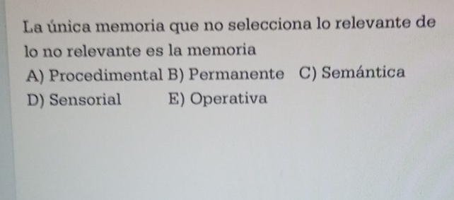 La única memoria que no selecciona lo relevante de
lo no relevante es la memoria
A) Procedimental B) Permanente C) Semántica
D) Sensorial E) Operativa