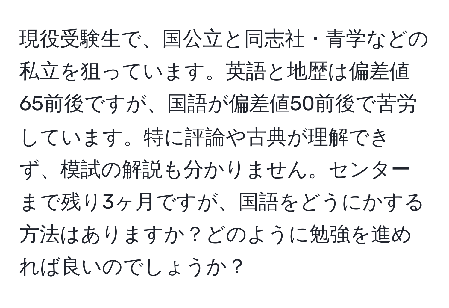 現役受験生で、国公立と同志社・青学などの私立を狙っています。英語と地歴は偏差値65前後ですが、国語が偏差値50前後で苦労しています。特に評論や古典が理解できず、模試の解説も分かりません。センターまで残り3ヶ月ですが、国語をどうにかする方法はありますか？どのように勉強を進めれば良いのでしょうか？