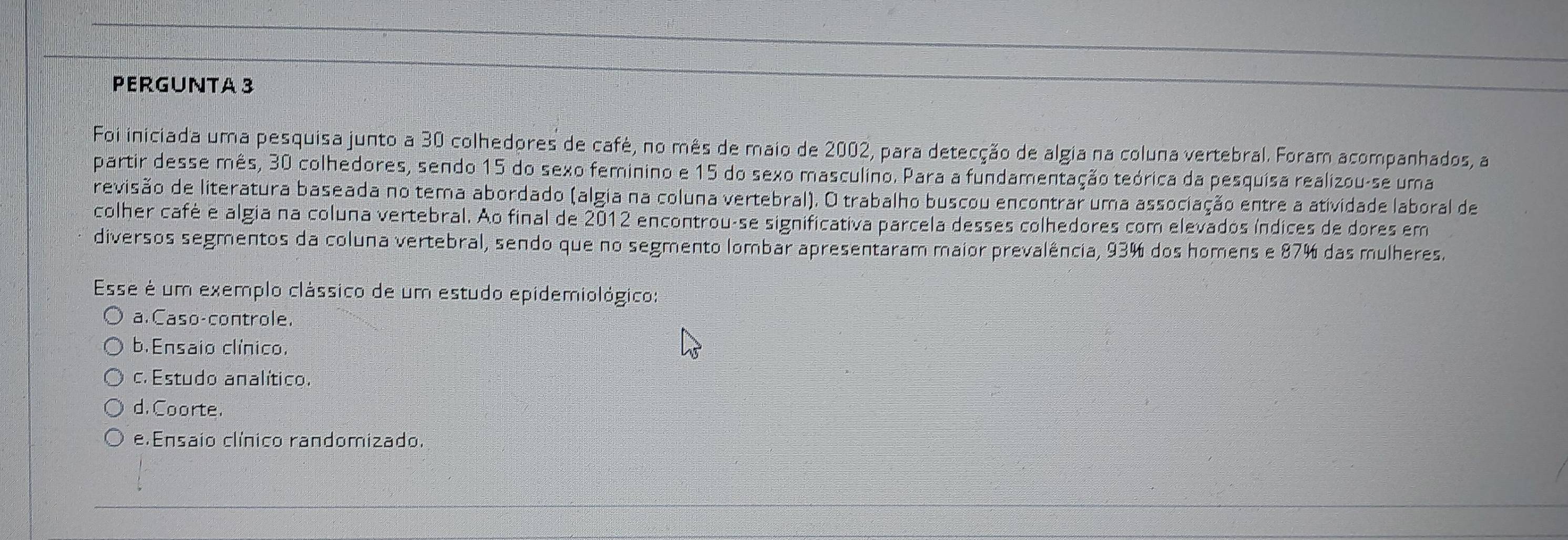 PERGUNTA 3
Foi iniciada uma pesquisa junto a 30 colhedores de café, no mês de maio de 2002, para detecção de algia na coluna vertebral. Foram acompanhados, a
partir desse mês, 30 colhedores, sendo 15 do sexo feminino e 15 do sexo masculino. Para a fundamentação teórica da pesquisa realizou-se uma
revisão de literatura baseada no tema abordado (algia na coluna vertebral). O trabalho buscou encontrar uma associação entre a atividade laboral de
colher café e algia na coluna vertebral. Ao final de 2012 encontrou-se significativa parcela desses colhedores com elevados índices de dores em
diversos segmentos da coluna vertebral, sendo que no segmento lombar apresentaram maior prevalência, 93% dos homens e 87% das mulheres.
Esse é um exemplo clássico de um estudo epidemiológico:
a. Caso-controle.
b.Ensaio clínico,
c. Estudo analítico.
d. Coorte.
e.Ensaio clínico randomizado.