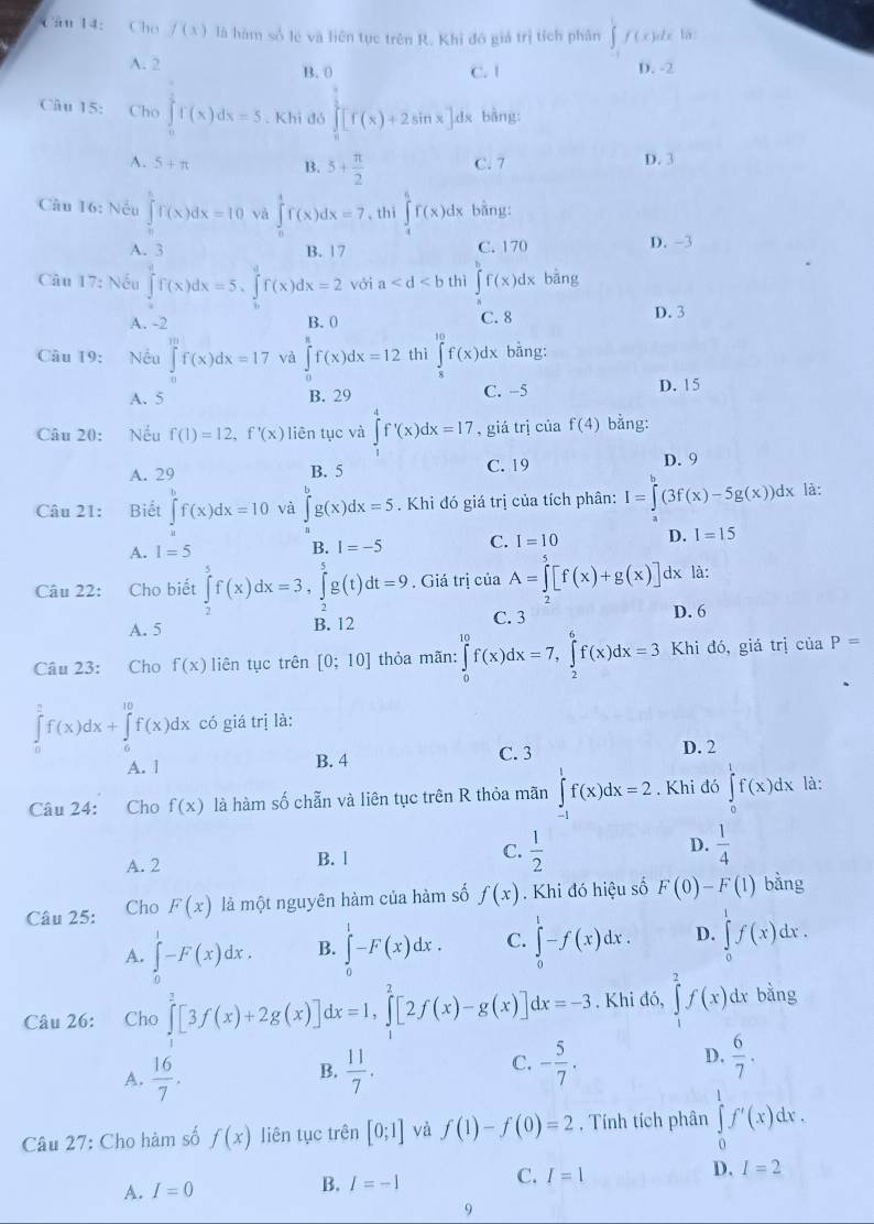 Cho f(x) là hàm số lẻ và liên tục trên R. Khi đó giá trị tích phân ∈t f(x)dx lā
A. 2 B. 0 C. 1 D. -2
Câu 15: Cho ∈tlimits _0^((frac π)2)f(x)dx=5. Khi đó ∈tlimits _0^((frac 9)2)[f(x)+2sin x]d x bằng:
A. 5+π B. 5+ π /2  C. 7 D. 3
Câu 16: Nếu ∈tlimits _0^(1f(x)dx=10 và ∈tlimits _1^4f(x)dx=7 , thi ∈tlimits _4^5f(x)d dx bằng:
A. 3 B. 17 C. 170 D. -3
Câu 17: Nếu ∈tlimits _0^4f(x)dx=5,∈tlimits _b^af(x)dx=2 với a thì ∈tlimits ^b)f(x)dx bāng
A. -2 B. 0 C.8 D. 3
Câu 19: Nếu ∈t^(10)f(x)dx=17 và ∈tlimits _0^(8f(x)dx=12 thì ∈tlimits _8^(10)f(x)dx bằng:
A. 5 B. 29
C. -5 D. 15
Câu 20: Nếu f(1)=12,f'(x) liên tục và ∈tlimits _0^4f'(x)dx=17 , giá trị của f(4) bằng:
A. 29 B. 5 C. 19 D. 9
Câu 21: Biết ∈t ^b)f(x)dx=10 và ∈tlimits _a^(bg(x)dx=5. Khi đó giá trị của tích phân: I=∈tlimits ^b)(3f(x)-5g(x))dx là:
A. I=5 B. I=-5 C. I=10 D. I=15
Câu 22: Cho biết ∈tlimits _2^(5f(x)dx=3,∈tlimits _2^5g(t)dt=9 , Giá trị của A=∈tlimits _0^5[f(x)+g( 1x là:
2
A. 5 B. 12 C. 3 D. 6
Câu 23: Cho f(x) liên tục trên [0;10] thỏa mãn: ∈tlimits _0^(10)f(x)dx=7,∈tlimits _2^6f(x)dx=3 Khi đó, giá trị ciaP=
∈tlimits _0^2f(x)dx+∈tlimits _0^(10)f(x)dx có giá trị là:
A. l B. 4 C. 3
D. 2
Câu 24: Cho f(x) là hàm số chẵn và liên tục trên R thỏa mãn ∈tlimits _(-1)^1f(x)dx=2. Khi đó ∈tlimits _0^1f(x)dx là:
A. 2 B. l C. frac 1)2 D.  1/4 
Câu 25: Cho F(x) là một nguyên hàm của hàm số f(x). Khi đó hiệu số F(0)-F(1) bằng
A. ∈tlimits _0^(1-F(x)dx. B. ∈tlimits _0^l-F(x)dx. C. ∈tlimits _0^1-f(x)dx. D. ∈tlimits _0^1f(x)dx. x
Câu 26: Cho ∈tlimits _0^2[3f(x)+2g(x)]dx=1,∈tlimits _1^2[2f(x)-g(x)]dx=-3. Khi đó, ∈tlimits _1^2f(x)dx bằng
C.
D.
A. frac 16)7.  11/7 . - 5/7 .  6/7 .
B.
Câu 27: Cho hàm số f(x) liên tục trên [0;1] và f(1)-f(0)=2 , Tính tích phân ∈tlimits _0^1f'(x)dx.
A. I=0 B. I=-1 C. I=1 D. I=2
9