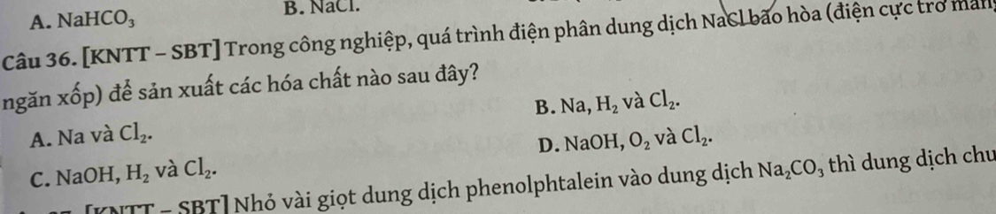 A. Nal -ICO_3 B. NaCl.
Câu 36. [KNTT - SBT] Trong công nghiệp, quá trình điện phân dung dịch NaCl bão hòa (điện cực tro man
ngǎn xwidehat O p) để sản xuất các hóa chất nào sau đây?
A. Na và Cl_2. B. Na H_2 và Cl_2.
D. Na OH, O_2
C. NaOH, H_2 và Cl_2. và Cl_2. 
[KNTT - SBT] Nhỏ vài giọt dung dịch phenolphtalein vào dung dịch Na_2CO_3 thì dung dịch chu