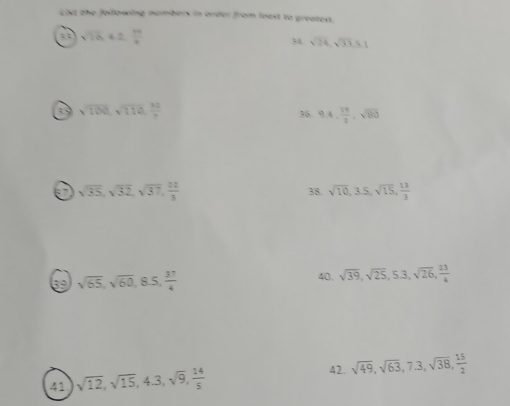 List the following numbers in order from least to greatest.
sqrt(26). 42 16/8 
34 sqrt(24), sqrt(33)≤ 1
sqrt(100), sqrt(110),  10/π   36. 9.4,  19/2 , sqrt(80)
6 sqrt(35), sqrt(32), sqrt(37),  22/3 
38. sqrt(10), 3.5, sqrt(15),  13/3 
40. 
39 sqrt(65), sqrt(60), 8.5,  37/4  sqrt(39), sqrt(25), 5.3, sqrt(26),  23/4 
42. sqrt(49), sqrt(63), 7.3, sqrt(38),  15/2 
41 sqrt(12), sqrt(15), 4.3, sqrt(9),  14/5 