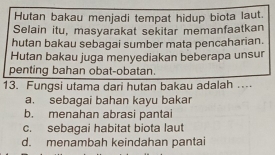 Hutan bakau menjadi tempat hidup biota laut.
Selain itu, masyarakat sekitar memanfaatkan
hutan bakau sebagai sumber mata pencaharian.
Hutan bakau juga menyediakan beberapa unsur
penting bahan obat-obatan
13. Fungsi utama dari hutan bakau adalah ..
a. sebagai bahan kayu bakar
b. menahan abrasi pantai
c. sebagai habitat biota laut
d. menambah keindahan pantai