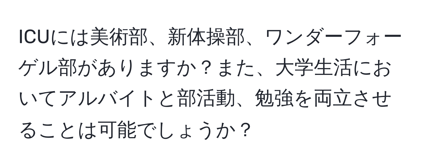 ICUには美術部、新体操部、ワンダーフォーゲル部がありますか？また、大学生活においてアルバイトと部活動、勉強を両立させることは可能でしょうか？