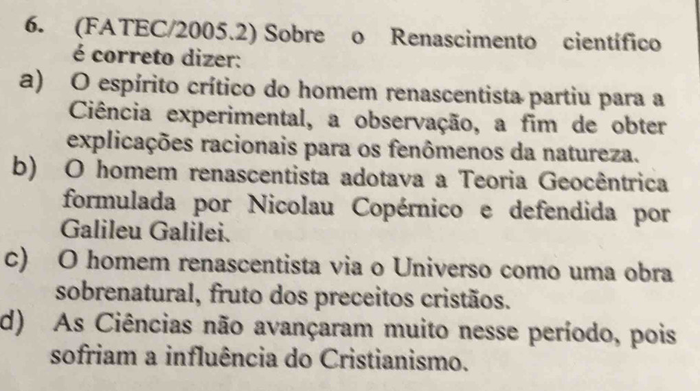 (FATEC/2005.2) Sobre o Renascimento científico
é correto dizer:
a) O espírito crítico do homem renascentista partiu para a
Ciência experimental, a observação, a fim de obter
explicações racionais para os fenômenos da natureza.
b) O homem renascentista adotava a Teoria Geocêntrica
formulada por Nicolau Copérnico e defendida por
Galileu Galilei.
c) O homem renascentista via o Universo como uma obra
sobrenatural, fruto dos preceitos cristãos.
d) As Ciências não avançaram muito nesse período, pois
sofriam a influência do Cristianismo.