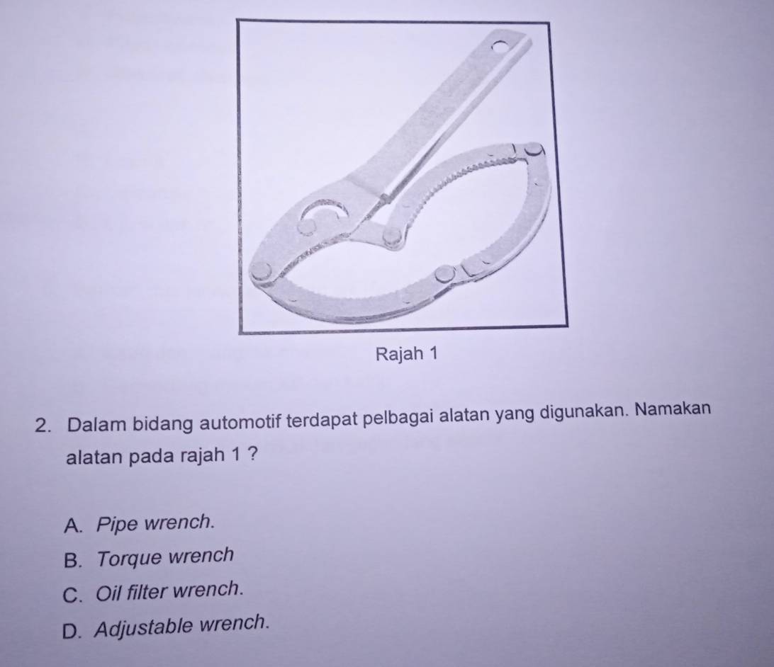 Dalam bidang automotif terdapat pelbagai alatan yang digunakan. Namakan
alatan pada rajah 1 ?
A. Pipe wrench.
B. Torque wrench
C. Oil filter wrench.
D. Adjustable wrench.