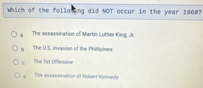 Which of the following did NOT occur in the year 1968?
a The assassination of Martin Luther King, Jr.
b The U.S. invasion of the Phillipines
C The Tet Offensive
d The assassination of Robert Kennedy