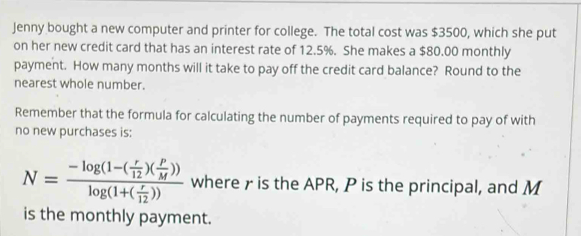 Jenny bought a new computer and printer for college. The total cost was $3500, which she put 
on her new credit card that has an interest rate of 12.5%. She makes a $80.00 monthly 
payment. How many months will it take to pay off the credit card balance? Round to the 
nearest whole number. 
Remember that the formula for calculating the number of payments required to pay of with 
no new purchases is:
N=frac -log (1-( r/12 )( P/M ))log (1+( r/12 )) where γ is the APR, P is the principal, and M
is the monthly payment.