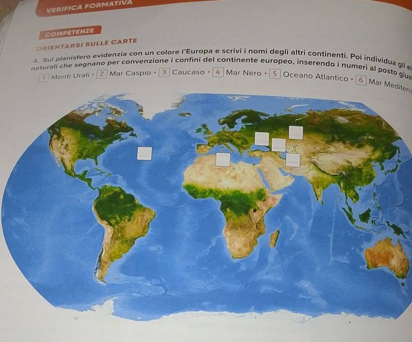 VERIFICA FORMATIVA 
COMPETENZE 
ORIENTARSI SULLE CARTE 
4. Sul planisfero evidenzia con un colore l'Europa e scrivi i nomi degli altri continenti. Poi individua gli 
naturali che segnano per convenzione i confini del continente europeo, inserendo i numeri al posto giu 
Monti Urali - 2 Mar Caspio • ③ Caucaso • 4 Mar Nero - 5 Oceano Atlantico • [6 Mar Mediterr