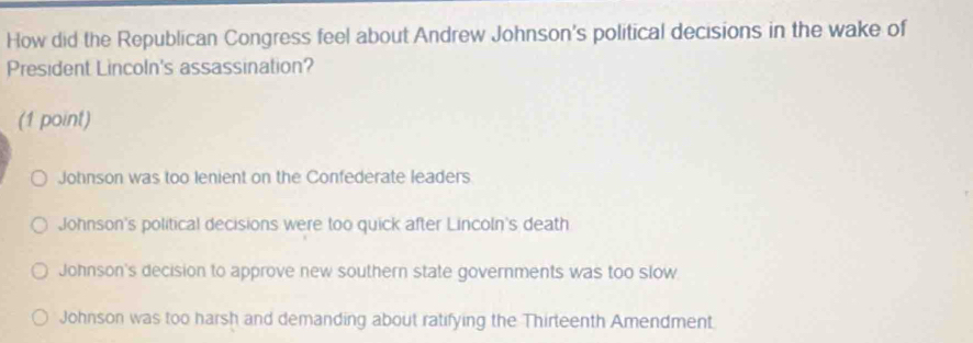 How did the Republican Congress feel about Andrew Johnson's political decisions in the wake of
President Lincoln's assassination?
(1 point)
Johnson was too lenient on the Confederate leaders
Johnson's political decisions were too quick after Lincoln's death
Johnson's decision to approve new southern state governments was too slow
Johnson was too harsh and demanding about ratifying the Thirteenth Amendment