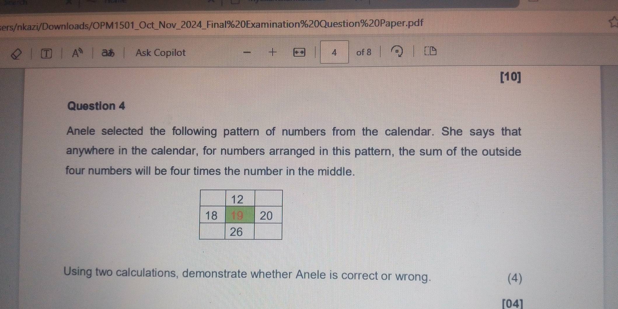 sers/nkazi/Downloads/OPM1501_Oct_Nov_2024_Final%20Examination%20Question%20Paper.pdf 
A^0 aあ Ask Copilot + 4 of 8 

[10] 
Question 4 
Anele selected the following pattern of numbers from the calendar. She says that 
anywhere in the calendar, for numbers arranged in this pattern, the sum of the outside 
four numbers will be four times the number in the middle. 
Using two calculations, demonstrate whether Anele is correct or wrong. 
(4) 
[04]