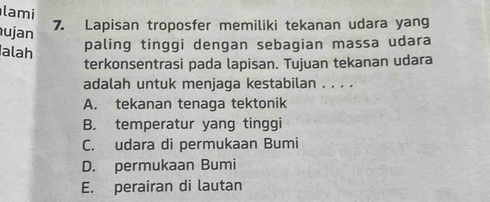 lami
ujan
7. Lapisan troposfer memiliki tekanan udara yang
alah
paling tinggi dengan sebagian massa udara
terkonsentrasi pada lapisan. Tujuan tekanan udara
adalah untuk menjaga kestabilan . . . .
A. tekanan tenaga tektonik
B. temperatur yang tinggi
C. udara di permukaan Bumi
D. permukaan Bumi
E. perairan di lautan