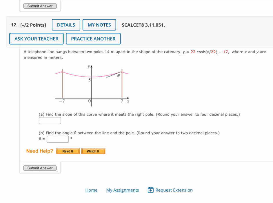 Submit Answer 
12. [-/2 Points] DETAILS MY NOTES SCALCET8 3.11.051. 
ASK YOUR TEACHER PRACTICE ANOTHER 
A telephone line hangs between two poles 14 m apart in the shape of the catenary y=22cos h(x/22)-17 , where x and y are 
measured in meters. 
(a) Find the slope of this curve where it meets the right pole. (Round your answer to four decimal places.) 
□ 
(b) Find the angle θ between the line and the pole. (Round your answer to two decimal places.)
θ =□°
Need Help? Read It Watch it 
Submit Answer 
Home My Assignments + Request Extension