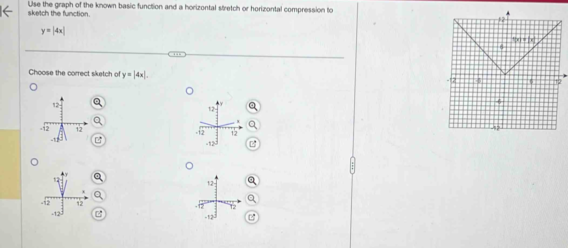 Use the graph of the known basic function and a horizontal stretch or horizontal compression to
sketch the function.
y=|4x|
Choose the correct sketch of y=|4x|.

P