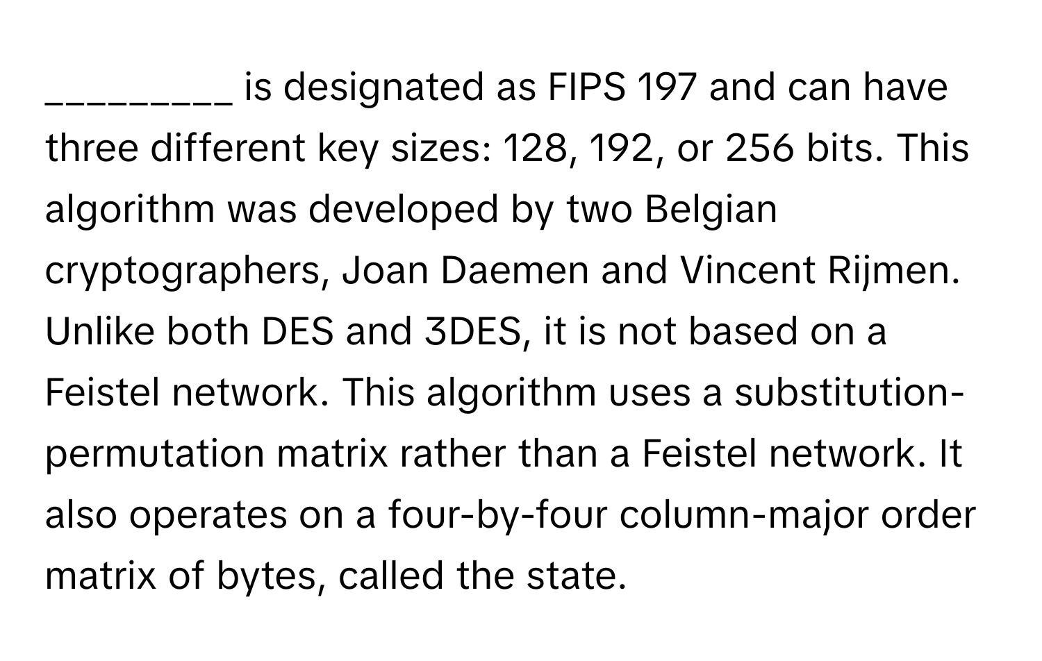 is designated as FIPS 197 and can have three different key sizes: 128, 192, or 256 bits. This algorithm was developed by two Belgian cryptographers, Joan Daemen and Vincent Rijmen. Unlike both DES and 3DES, it is not based on a Feistel network. This algorithm uses a substitution-permutation matrix rather than a Feistel network. It also operates on a four-by-four column-major order matrix of bytes, called the state.