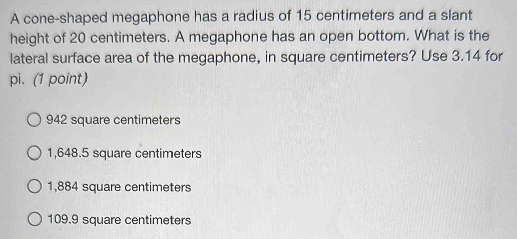 A cone-shaped megaphone has a radius of 15 centimeters and a slant
height of 20 centimeters. A megaphone has an open bottom. What is the
lateral surface area of the megaphone, in square centimeters? Use 3.14 for
pi. (1 point)
942 square centimeters
1,648.5 square centimeters
1,884 square centimeters
109.9 square centimeters