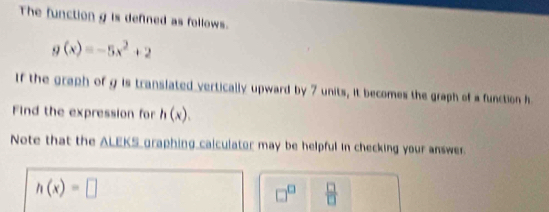 The function g is defined as follows.
g(x)=-5x^2+2
If the graph of g is translated vertically upward by 7 units, it becomes the graph of a function h
Find the expression for h(x). 
Note that the ALEKS graphing calculator may be helpful in checking your answer.
h(x)=□
□^(□)  □ /□  