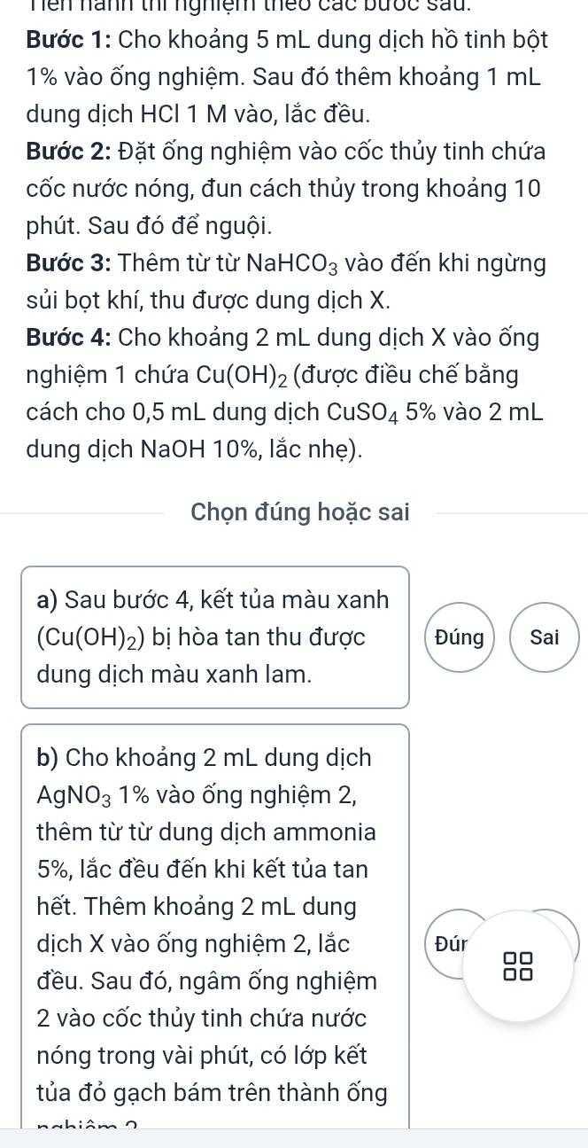 hen nành thi nghiệm theo các bưốc sau. 
Bước 1: Cho khoảng 5 mL dung dịch hồ tinh bột
1% vào ống nghiệm. Sau đó thêm khoảng 1 mL
dung dịch HCl 1 M vào, lắc đều. 
Bước 2: Đặt ống nghiệm vào cốc thủy tinh chứa 
cốc nước nóng, đun cách thủy trong khoảng 10
phút. Sau đó để nguội. 
Bước 3: Thêm từ từ NaHCO_3 vào đến khi ngừng 
sủi bọt khí, thu được dung dịch X. 
Bước 4: Cho khoảng 2 mL dung dịch X vào ống 
nghiệm 1 chứa Cu(OH) ₂ (được điều chế bằng 
cách cho 0,5 mL dung dịch CuSO_4 5% vào 2 mL
dung dịch NaOH 10%, lắc nhẹ). 
Chọn đúng hoặc sai 
a) Sau bước 4, kết tủa màu xanh
(Cu(OH)_2) bị hòa tan thu được Đúng Sai 
dung dịch màu xanh lam. 
b) Cho khoảng 2 mL dung dịch
AgNO_3 1% vào ống nghiệm 2, 
thêm từ từ dung dịch ammonia
5%, lắc đều đến khi kết tủa tan 
hết. Thêm khoảng 2 mL dung 
dịch X vào ống nghiệm 2, lắc Đúr 
đều. Sau đó, ngâm ống nghiệm
2 vào cốc thủy tinh chứa nước 
nóng trong vài phút, có lớp kết 
tủa đỏ gạch bám trên thành ống