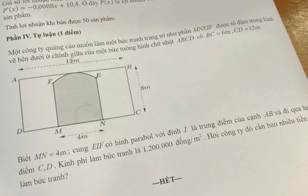 Giả sự lội nuận P'(x)=-0,0008x+10,4.0 đây P(x) là lội nhuận 
sản phẩm. 
Tính lợi nhuận khi bán được 50 sản phẩm. 
Phần IV. Tự luận (1 điểm) 
Một công ty quảng cáo muốn làm một bức tranh trang trí như phần MNEIF được tô đậm trong hình 
vẽ bên dưới ở chính giữa của một bức tường hình chữ nhật ABCD có BC=6m, CD=12m
Biết MN=4m; cung EIF có hình parabol với đỉnh / là trung điểm của cạnh AB và đi qua h 
điểm C, D. Kinh phí làm bức tranh là 1.200.000 đồng m^2. Hỏi công ty đó cần bao nhiêu tiền 
làm bức tranh? 
___ Hết ---