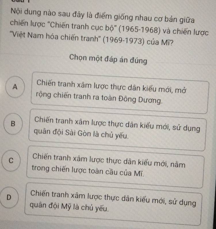 Nội dung nào sau đây là điểm giống nhau cơ bản giữa
chiến lược “Chiến tranh cục bộ” (1965-1968) và chiến lược
'Việt Nam hóa chiến tranh'' (1969-1973) của Mĩ?
Chọn một đáp án đúng
A Chiến tranh xâm lược thực dân kiểu mới, mở
rộng chiến tranh ra toàn Đông Dương.
B Chiến tranh xâm lược thực dân kiểu mới, sử dụng
quân đội Sài Gòn là chủ yếu.
C Chiến tranh xâm lược thực dân kiểu mới, nằm
trong chiến lược toàn cầu của Mĩ.
D Chiến tranh xâm lược thực dân kiểu mới, sử dụng
quân đội Mỹ là chủ yếu.