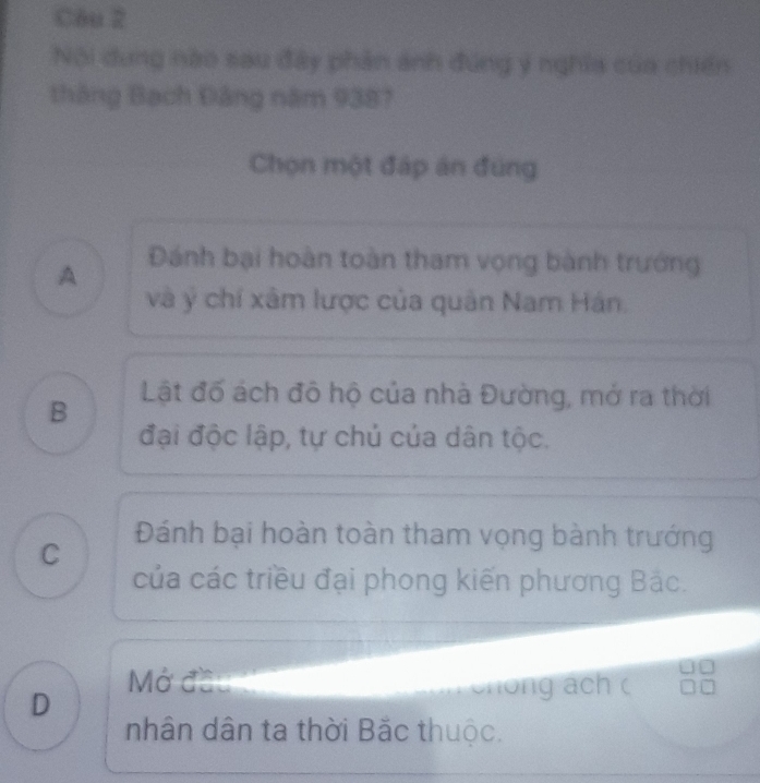 C6u 2
Nội dung nào sau đây phản ảnh đúng ý nghĩa của chiến
tháng Bạch Đảng năm 9387
Chọn một đáp án đúng
A
Đánh bại hoàn toàn tham vọng bành trướng
và ý chí xâm lược của quân Nam Hán.
B Lật đố ách đô hộ của nhà Đường, mở ra thời
đại độc lập, tự chủ của dân tộc.
Đánh bại hoàn toàn tham vọng bành trướng
C
của các triều đại phong kiến phương Bắc.
Mở đầu t
D
I chong ách c
nhân dân ta thời Bắc thuộc.