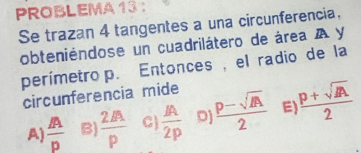 PROBLEMA 13 :
Se trazan 4 tangentes a una circunferencia,
obteniéndose un cuadrilátero de área A y
perímetro p. Entonces, el radio de la
circunferencia mide
A)  A/p  B)  2PA/P  C)  A/2p  Dj  (p-sqrt(A))/2  E)  (p+sqrt(A))/2 