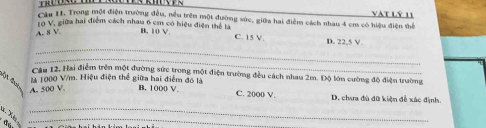 vàt lý 11
Câu 11. Trong một điện trường đều, nều trên một đường sức, giữa hai điểm cách nhau 4 cm có hiệu điện thể
10 V, giữa hai điểm cách nhau 6 cm có hiệu điện thể là
_
A. 8 V. B. 10 V. C. 15 V. D. 22,5 V.
_
Câu 12, Hai điểm trên một đường sức trong một điện trường đều cách nhau 2m. Độ lớn cường độ điện trường
ột đư là 1000 V/m. Hiệu điện thế giữa hai điểm đó là
A. 500 V. B. 1000 V. C. 2000 V. D. chưa đủ dữ kiện để xác định.
u. Xé__
đú