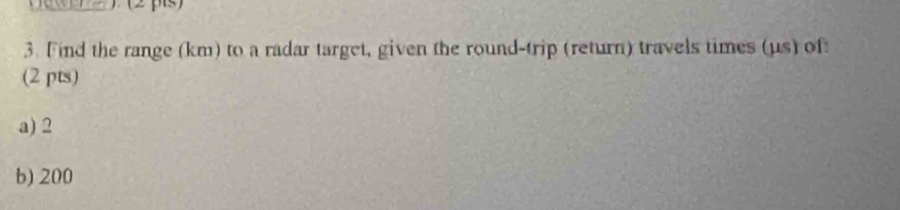 Find the range (km) to a radar target, given the round-trip (return) travels times (us) of: 
(2 pts) 
a) 2
b) 200