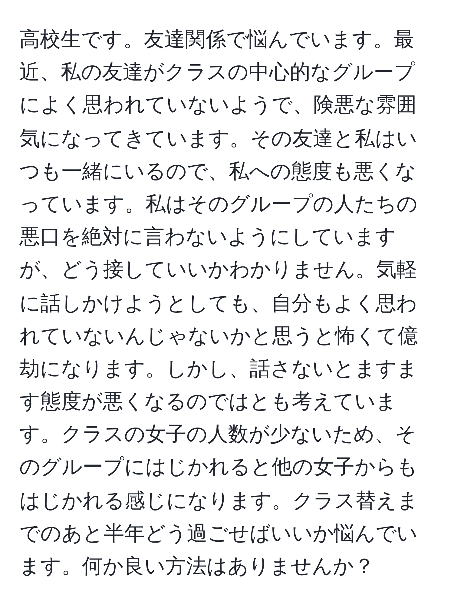 高校生です。友達関係で悩んでいます。最近、私の友達がクラスの中心的なグループによく思われていないようで、険悪な雰囲気になってきています。その友達と私はいつも一緒にいるので、私への態度も悪くなっています。私はそのグループの人たちの悪口を絶対に言わないようにしていますが、どう接していいかわかりません。気軽に話しかけようとしても、自分もよく思われていないんじゃないかと思うと怖くて億劫になります。しかし、話さないとますます態度が悪くなるのではとも考えています。クラスの女子の人数が少ないため、そのグループにはじかれると他の女子からもはじかれる感じになります。クラス替えまでのあと半年どう過ごせばいいか悩んでいます。何か良い方法はありませんか？