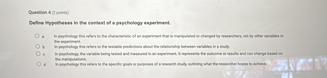 Define Hypotheses in the context of a psychology experiment.
a In psychology this refers to the characteristic of an experiment that is manipulated or changed by researchers, not by other variables in
the experiment.
b In psychology this refers to the testable predictions about the relationship between variables in a study.
c In psychology, the variable being tested and measured in an experiment. It represents the outcome or results and can change based on
the manipulations.
dà In psychology this refers to the specific goals or purposes of a research study, outlining what the researcher hopes to achieve.