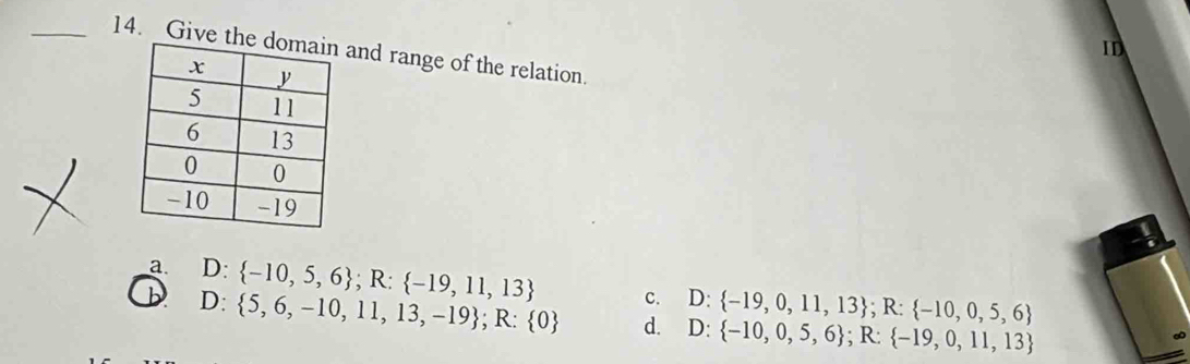 ID
_14. Give theand range of the relation.
a.
D D: -10,5,6; R: -19,11,13 c. D: -19,0,11,13; R: -10,0,5,6
D:  5,6,-10,11,13,-19; R: 0 d. D: -10,0,5,6; R: -19,0,11,13