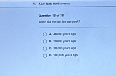 North America
Question 15 of 15
When did the last ice age peak?
A. 40,000 years ago
B. 10,000 yeara ago
C. 20,000 years ago
D. 100,000 years ago