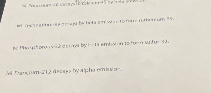 (iii) Potassium- 40 decays to calcium- 40 by beta emissi11.
(iv) Technetium- 99 decays by beta emission to form ruthenium- 99.
(v) Phosphorous- 32 decays by beta emission to form sulfur- 32.
(v) Francium- 212 decays by alpha emission.